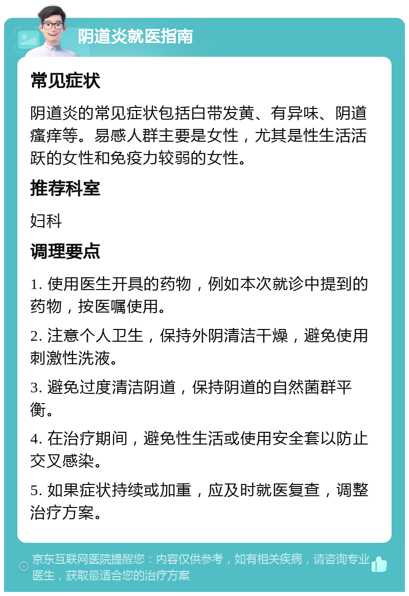 阴道炎就医指南 常见症状 阴道炎的常见症状包括白带发黄、有异味、阴道瘙痒等。易感人群主要是女性，尤其是性生活活跃的女性和免疫力较弱的女性。 推荐科室 妇科 调理要点 1. 使用医生开具的药物，例如本次就诊中提到的药物，按医嘱使用。 2. 注意个人卫生，保持外阴清洁干燥，避免使用刺激性洗液。 3. 避免过度清洁阴道，保持阴道的自然菌群平衡。 4. 在治疗期间，避免性生活或使用安全套以防止交叉感染。 5. 如果症状持续或加重，应及时就医复查，调整治疗方案。