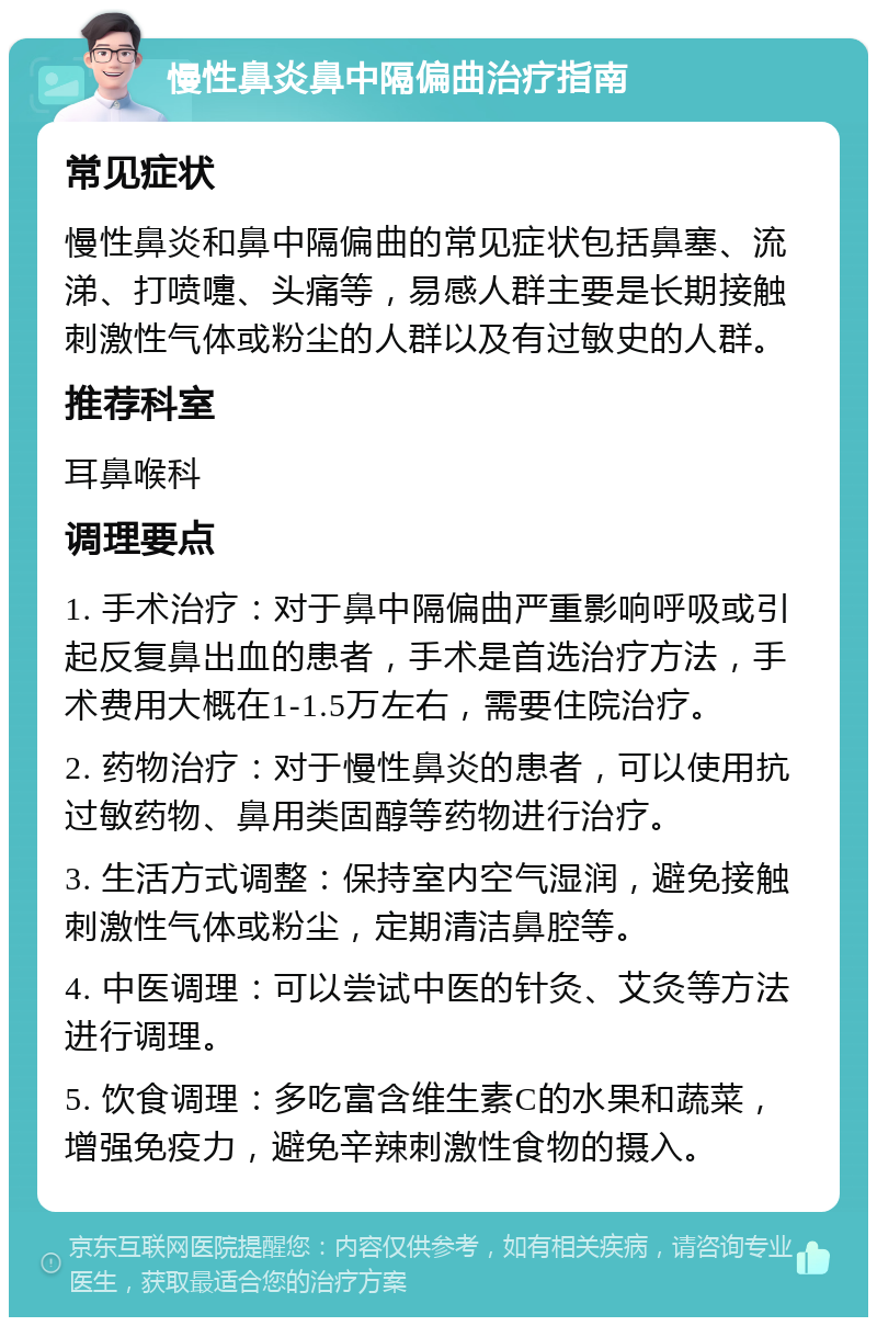 慢性鼻炎鼻中隔偏曲治疗指南 常见症状 慢性鼻炎和鼻中隔偏曲的常见症状包括鼻塞、流涕、打喷嚏、头痛等，易感人群主要是长期接触刺激性气体或粉尘的人群以及有过敏史的人群。 推荐科室 耳鼻喉科 调理要点 1. 手术治疗：对于鼻中隔偏曲严重影响呼吸或引起反复鼻出血的患者，手术是首选治疗方法，手术费用大概在1-1.5万左右，需要住院治疗。 2. 药物治疗：对于慢性鼻炎的患者，可以使用抗过敏药物、鼻用类固醇等药物进行治疗。 3. 生活方式调整：保持室内空气湿润，避免接触刺激性气体或粉尘，定期清洁鼻腔等。 4. 中医调理：可以尝试中医的针灸、艾灸等方法进行调理。 5. 饮食调理：多吃富含维生素C的水果和蔬菜，增强免疫力，避免辛辣刺激性食物的摄入。