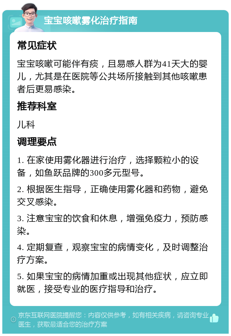 宝宝咳嗽雾化治疗指南 常见症状 宝宝咳嗽可能伴有痰，且易感人群为41天大的婴儿，尤其是在医院等公共场所接触到其他咳嗽患者后更易感染。 推荐科室 儿科 调理要点 1. 在家使用雾化器进行治疗，选择颗粒小的设备，如鱼跃品牌的300多元型号。 2. 根据医生指导，正确使用雾化器和药物，避免交叉感染。 3. 注意宝宝的饮食和休息，增强免疫力，预防感染。 4. 定期复查，观察宝宝的病情变化，及时调整治疗方案。 5. 如果宝宝的病情加重或出现其他症状，应立即就医，接受专业的医疗指导和治疗。