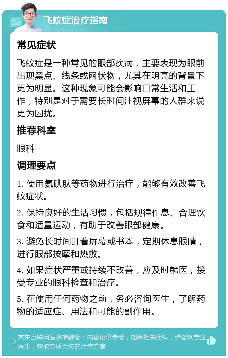 飞蚊症治疗指南 常见症状 飞蚊症是一种常见的眼部疾病，主要表现为眼前出现黑点、线条或网状物，尤其在明亮的背景下更为明显。这种现象可能会影响日常生活和工作，特别是对于需要长时间注视屏幕的人群来说更为困扰。 推荐科室 眼科 调理要点 1. 使用氨碘肽等药物进行治疗，能够有效改善飞蚊症状。 2. 保持良好的生活习惯，包括规律作息、合理饮食和适量运动，有助于改善眼部健康。 3. 避免长时间盯着屏幕或书本，定期休息眼睛，进行眼部按摩和热敷。 4. 如果症状严重或持续不改善，应及时就医，接受专业的眼科检查和治疗。 5. 在使用任何药物之前，务必咨询医生，了解药物的适应症、用法和可能的副作用。