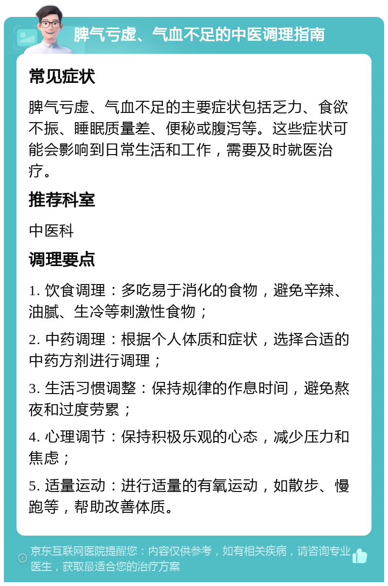 脾气亏虚、气血不足的中医调理指南 常见症状 脾气亏虚、气血不足的主要症状包括乏力、食欲不振、睡眠质量差、便秘或腹泻等。这些症状可能会影响到日常生活和工作，需要及时就医治疗。 推荐科室 中医科 调理要点 1. 饮食调理：多吃易于消化的食物，避免辛辣、油腻、生冷等刺激性食物； 2. 中药调理：根据个人体质和症状，选择合适的中药方剂进行调理； 3. 生活习惯调整：保持规律的作息时间，避免熬夜和过度劳累； 4. 心理调节：保持积极乐观的心态，减少压力和焦虑； 5. 适量运动：进行适量的有氧运动，如散步、慢跑等，帮助改善体质。