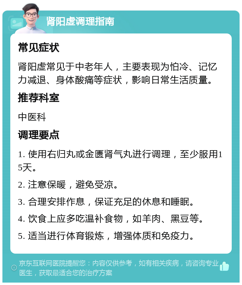 肾阳虚调理指南 常见症状 肾阳虚常见于中老年人，主要表现为怕冷、记忆力减退、身体酸痛等症状，影响日常生活质量。 推荐科室 中医科 调理要点 1. 使用右归丸或金匮肾气丸进行调理，至少服用15天。 2. 注意保暖，避免受凉。 3. 合理安排作息，保证充足的休息和睡眠。 4. 饮食上应多吃温补食物，如羊肉、黑豆等。 5. 适当进行体育锻炼，增强体质和免疫力。