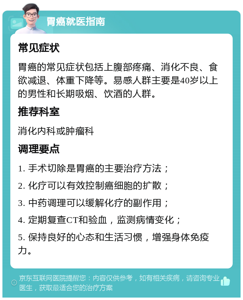 胃癌就医指南 常见症状 胃癌的常见症状包括上腹部疼痛、消化不良、食欲减退、体重下降等。易感人群主要是40岁以上的男性和长期吸烟、饮酒的人群。 推荐科室 消化内科或肿瘤科 调理要点 1. 手术切除是胃癌的主要治疗方法； 2. 化疗可以有效控制癌细胞的扩散； 3. 中药调理可以缓解化疗的副作用； 4. 定期复查CT和验血，监测病情变化； 5. 保持良好的心态和生活习惯，增强身体免疫力。