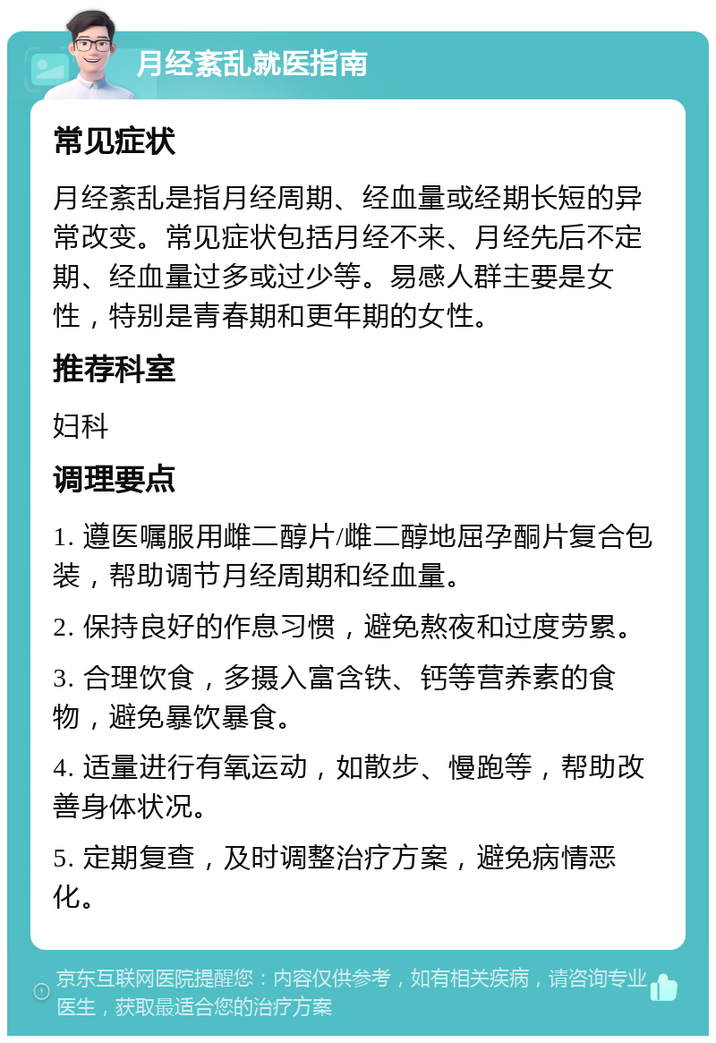 月经紊乱就医指南 常见症状 月经紊乱是指月经周期、经血量或经期长短的异常改变。常见症状包括月经不来、月经先后不定期、经血量过多或过少等。易感人群主要是女性，特别是青春期和更年期的女性。 推荐科室 妇科 调理要点 1. 遵医嘱服用雌二醇片/雌二醇地屈孕酮片复合包装，帮助调节月经周期和经血量。 2. 保持良好的作息习惯，避免熬夜和过度劳累。 3. 合理饮食，多摄入富含铁、钙等营养素的食物，避免暴饮暴食。 4. 适量进行有氧运动，如散步、慢跑等，帮助改善身体状况。 5. 定期复查，及时调整治疗方案，避免病情恶化。