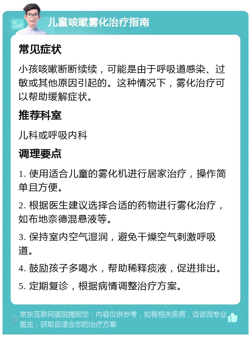 儿童咳嗽雾化治疗指南 常见症状 小孩咳嗽断断续续，可能是由于呼吸道感染、过敏或其他原因引起的。这种情况下，雾化治疗可以帮助缓解症状。 推荐科室 儿科或呼吸内科 调理要点 1. 使用适合儿童的雾化机进行居家治疗，操作简单且方便。 2. 根据医生建议选择合适的药物进行雾化治疗，如布地奈德混悬液等。 3. 保持室内空气湿润，避免干燥空气刺激呼吸道。 4. 鼓励孩子多喝水，帮助稀释痰液，促进排出。 5. 定期复诊，根据病情调整治疗方案。