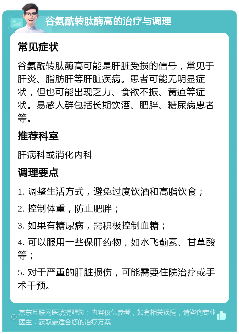 谷氨酰转肽酶高的治疗与调理 常见症状 谷氨酰转肽酶高可能是肝脏受损的信号，常见于肝炎、脂肪肝等肝脏疾病。患者可能无明显症状，但也可能出现乏力、食欲不振、黄疸等症状。易感人群包括长期饮酒、肥胖、糖尿病患者等。 推荐科室 肝病科或消化内科 调理要点 1. 调整生活方式，避免过度饮酒和高脂饮食； 2. 控制体重，防止肥胖； 3. 如果有糖尿病，需积极控制血糖； 4. 可以服用一些保肝药物，如水飞蓟素、甘草酸等； 5. 对于严重的肝脏损伤，可能需要住院治疗或手术干预。