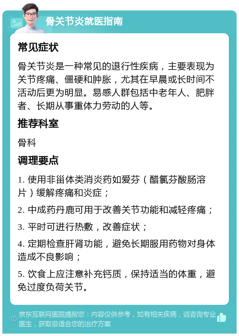 骨关节炎就医指南 常见症状 骨关节炎是一种常见的退行性疾病，主要表现为关节疼痛、僵硬和肿胀，尤其在早晨或长时间不活动后更为明显。易感人群包括中老年人、肥胖者、长期从事重体力劳动的人等。 推荐科室 骨科 调理要点 1. 使用非甾体类消炎药如爱芬（醋氯芬酸肠溶片）缓解疼痛和炎症； 2. 中成药丹鹿可用于改善关节功能和减轻疼痛； 3. 平时可进行热敷，改善症状； 4. 定期检查肝肾功能，避免长期服用药物对身体造成不良影响； 5. 饮食上应注意补充钙质，保持适当的体重，避免过度负荷关节。