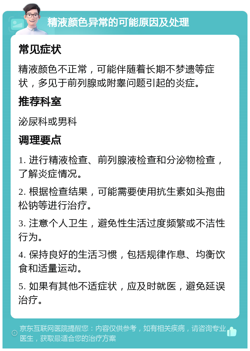 精液颜色异常的可能原因及处理 常见症状 精液颜色不正常，可能伴随着长期不梦遗等症状，多见于前列腺或附睾问题引起的炎症。 推荐科室 泌尿科或男科 调理要点 1. 进行精液检查、前列腺液检查和分泌物检查，了解炎症情况。 2. 根据检查结果，可能需要使用抗生素如头孢曲松钠等进行治疗。 3. 注意个人卫生，避免性生活过度频繁或不洁性行为。 4. 保持良好的生活习惯，包括规律作息、均衡饮食和适量运动。 5. 如果有其他不适症状，应及时就医，避免延误治疗。