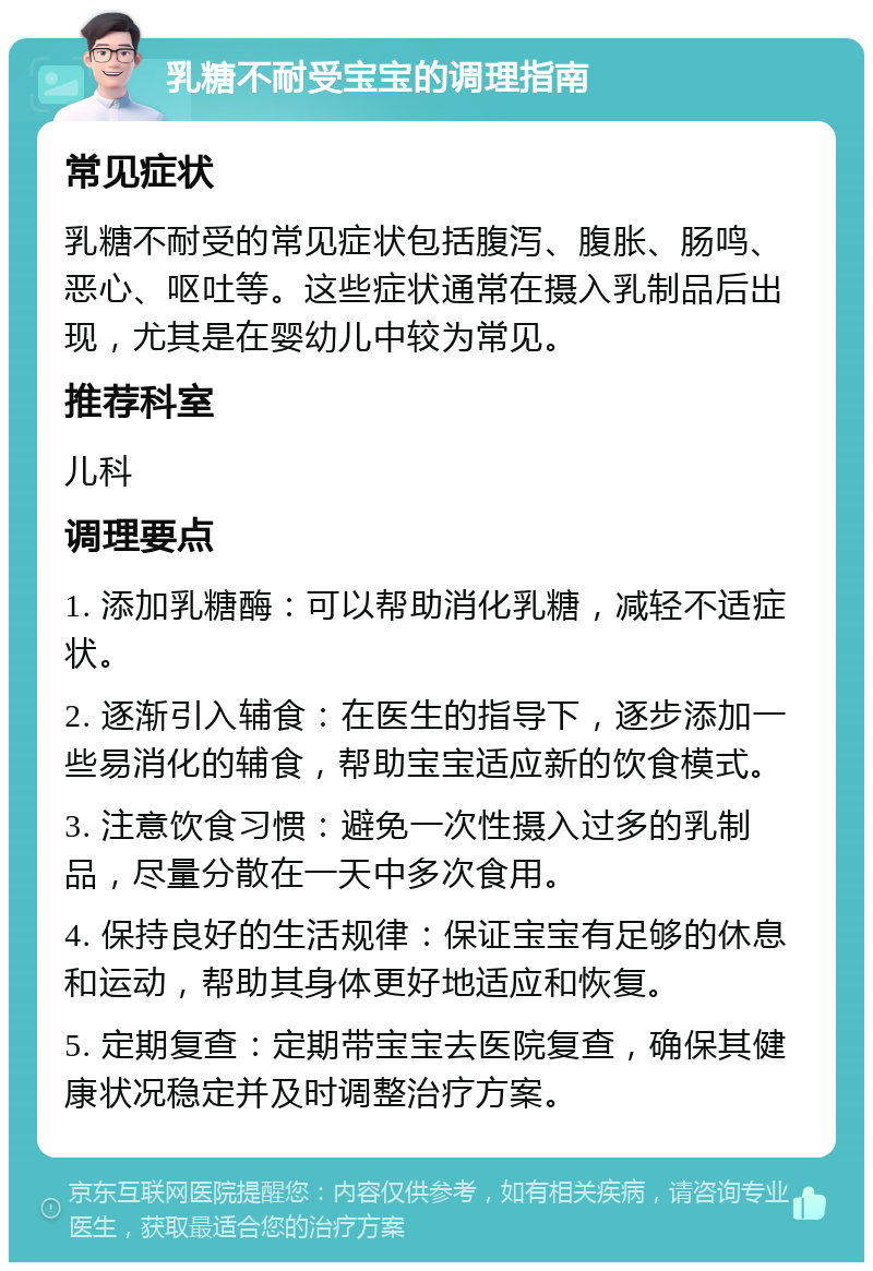 乳糖不耐受宝宝的调理指南 常见症状 乳糖不耐受的常见症状包括腹泻、腹胀、肠鸣、恶心、呕吐等。这些症状通常在摄入乳制品后出现，尤其是在婴幼儿中较为常见。 推荐科室 儿科 调理要点 1. 添加乳糖酶：可以帮助消化乳糖，减轻不适症状。 2. 逐渐引入辅食：在医生的指导下，逐步添加一些易消化的辅食，帮助宝宝适应新的饮食模式。 3. 注意饮食习惯：避免一次性摄入过多的乳制品，尽量分散在一天中多次食用。 4. 保持良好的生活规律：保证宝宝有足够的休息和运动，帮助其身体更好地适应和恢复。 5. 定期复查：定期带宝宝去医院复查，确保其健康状况稳定并及时调整治疗方案。