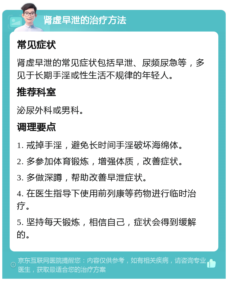 肾虚早泄的治疗方法 常见症状 肾虚早泄的常见症状包括早泄、尿频尿急等，多见于长期手淫或性生活不规律的年轻人。 推荐科室 泌尿外科或男科。 调理要点 1. 戒掉手淫，避免长时间手淫破坏海绵体。 2. 多参加体育锻炼，增强体质，改善症状。 3. 多做深蹲，帮助改善早泄症状。 4. 在医生指导下使用前列康等药物进行临时治疗。 5. 坚持每天锻炼，相信自己，症状会得到缓解的。