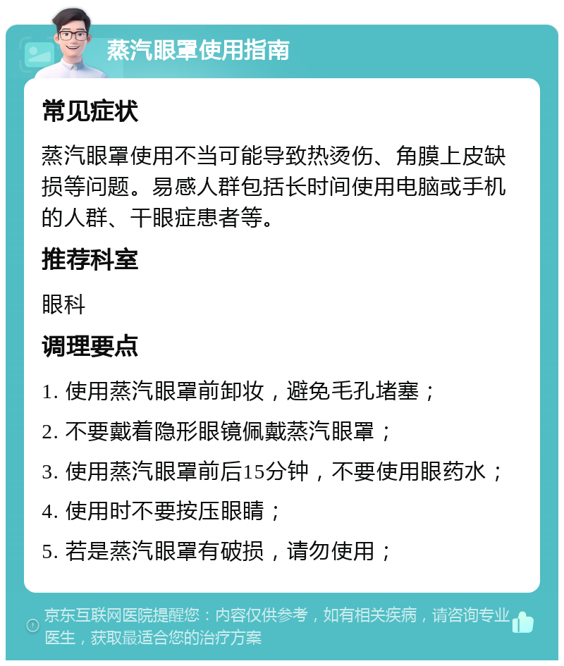 蒸汽眼罩使用指南 常见症状 蒸汽眼罩使用不当可能导致热烫伤、角膜上皮缺损等问题。易感人群包括长时间使用电脑或手机的人群、干眼症患者等。 推荐科室 眼科 调理要点 1. 使用蒸汽眼罩前卸妆，避免毛孔堵塞； 2. 不要戴着隐形眼镜佩戴蒸汽眼罩； 3. 使用蒸汽眼罩前后15分钟，不要使用眼药水； 4. 使用时不要按压眼睛； 5. 若是蒸汽眼罩有破损，请勿使用；