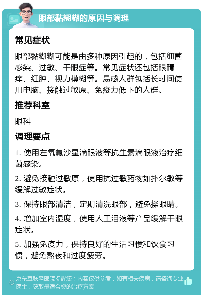 眼部黏糊糊的原因与调理 常见症状 眼部黏糊糊可能是由多种原因引起的，包括细菌感染、过敏、干眼症等。常见症状还包括眼睛痒、红肿、视力模糊等。易感人群包括长时间使用电脑、接触过敏原、免疫力低下的人群。 推荐科室 眼科 调理要点 1. 使用左氧氟沙星滴眼液等抗生素滴眼液治疗细菌感染。 2. 避免接触过敏原，使用抗过敏药物如扑尔敏等缓解过敏症状。 3. 保持眼部清洁，定期清洗眼部，避免揉眼睛。 4. 增加室内湿度，使用人工泪液等产品缓解干眼症状。 5. 加强免疫力，保持良好的生活习惯和饮食习惯，避免熬夜和过度疲劳。