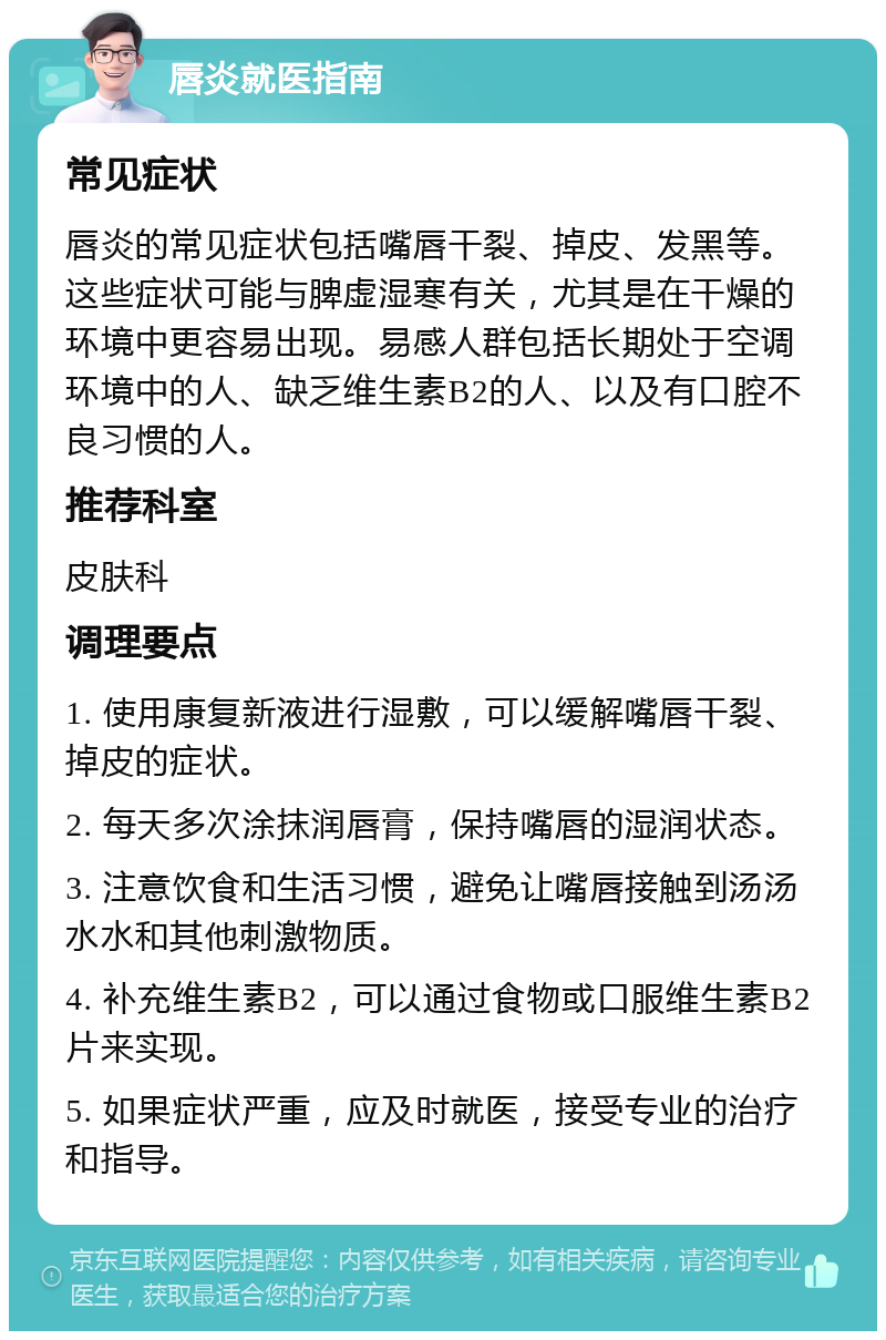 唇炎就医指南 常见症状 唇炎的常见症状包括嘴唇干裂、掉皮、发黑等。这些症状可能与脾虚湿寒有关，尤其是在干燥的环境中更容易出现。易感人群包括长期处于空调环境中的人、缺乏维生素B2的人、以及有口腔不良习惯的人。 推荐科室 皮肤科 调理要点 1. 使用康复新液进行湿敷，可以缓解嘴唇干裂、掉皮的症状。 2. 每天多次涂抹润唇膏，保持嘴唇的湿润状态。 3. 注意饮食和生活习惯，避免让嘴唇接触到汤汤水水和其他刺激物质。 4. 补充维生素B2，可以通过食物或口服维生素B2片来实现。 5. 如果症状严重，应及时就医，接受专业的治疗和指导。