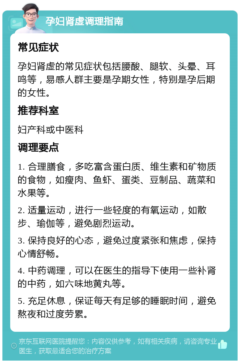 孕妇肾虚调理指南 常见症状 孕妇肾虚的常见症状包括腰酸、腿软、头晕、耳鸣等，易感人群主要是孕期女性，特别是孕后期的女性。 推荐科室 妇产科或中医科 调理要点 1. 合理膳食，多吃富含蛋白质、维生素和矿物质的食物，如瘦肉、鱼虾、蛋类、豆制品、蔬菜和水果等。 2. 适量运动，进行一些轻度的有氧运动，如散步、瑜伽等，避免剧烈运动。 3. 保持良好的心态，避免过度紧张和焦虑，保持心情舒畅。 4. 中药调理，可以在医生的指导下使用一些补肾的中药，如六味地黄丸等。 5. 充足休息，保证每天有足够的睡眠时间，避免熬夜和过度劳累。