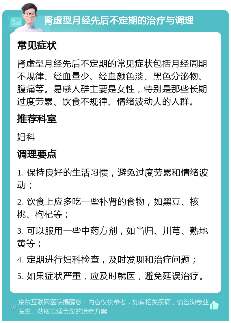 肾虚型月经先后不定期的治疗与调理 常见症状 肾虚型月经先后不定期的常见症状包括月经周期不规律、经血量少、经血颜色淡、黑色分泌物、腹痛等。易感人群主要是女性，特别是那些长期过度劳累、饮食不规律、情绪波动大的人群。 推荐科室 妇科 调理要点 1. 保持良好的生活习惯，避免过度劳累和情绪波动； 2. 饮食上应多吃一些补肾的食物，如黑豆、核桃、枸杞等； 3. 可以服用一些中药方剂，如当归、川芎、熟地黄等； 4. 定期进行妇科检查，及时发现和治疗问题； 5. 如果症状严重，应及时就医，避免延误治疗。