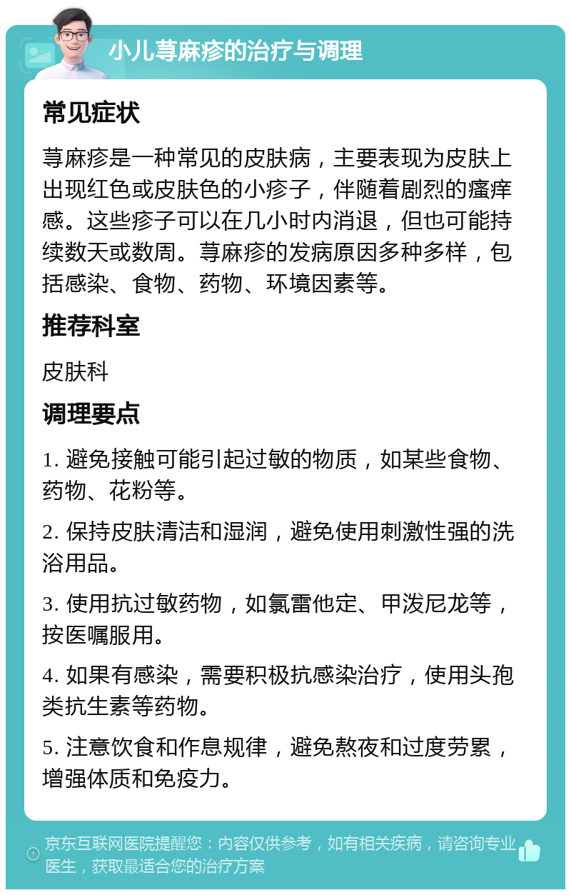 小儿荨麻疹的治疗与调理 常见症状 荨麻疹是一种常见的皮肤病，主要表现为皮肤上出现红色或皮肤色的小疹子，伴随着剧烈的瘙痒感。这些疹子可以在几小时内消退，但也可能持续数天或数周。荨麻疹的发病原因多种多样，包括感染、食物、药物、环境因素等。 推荐科室 皮肤科 调理要点 1. 避免接触可能引起过敏的物质，如某些食物、药物、花粉等。 2. 保持皮肤清洁和湿润，避免使用刺激性强的洗浴用品。 3. 使用抗过敏药物，如氯雷他定、甲泼尼龙等，按医嘱服用。 4. 如果有感染，需要积极抗感染治疗，使用头孢类抗生素等药物。 5. 注意饮食和作息规律，避免熬夜和过度劳累，增强体质和免疫力。