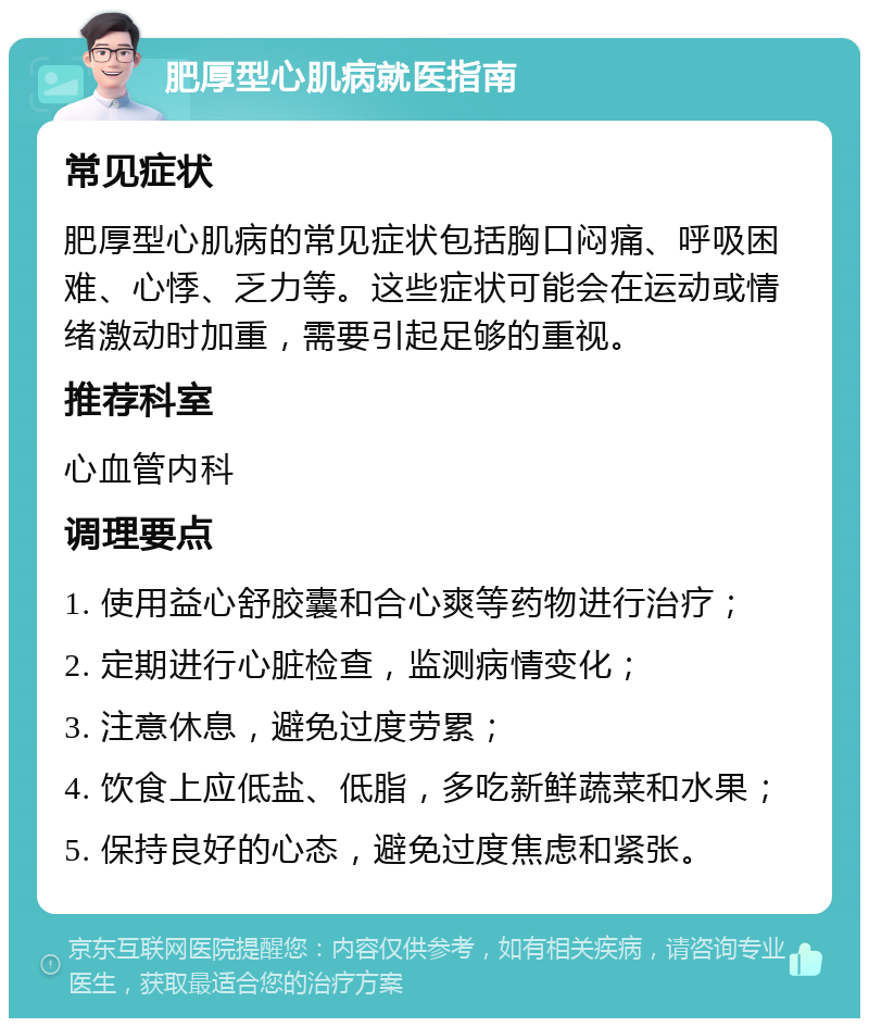 肥厚型心肌病就医指南 常见症状 肥厚型心肌病的常见症状包括胸口闷痛、呼吸困难、心悸、乏力等。这些症状可能会在运动或情绪激动时加重，需要引起足够的重视。 推荐科室 心血管内科 调理要点 1. 使用益心舒胶囊和合心爽等药物进行治疗； 2. 定期进行心脏检查，监测病情变化； 3. 注意休息，避免过度劳累； 4. 饮食上应低盐、低脂，多吃新鲜蔬菜和水果； 5. 保持良好的心态，避免过度焦虑和紧张。