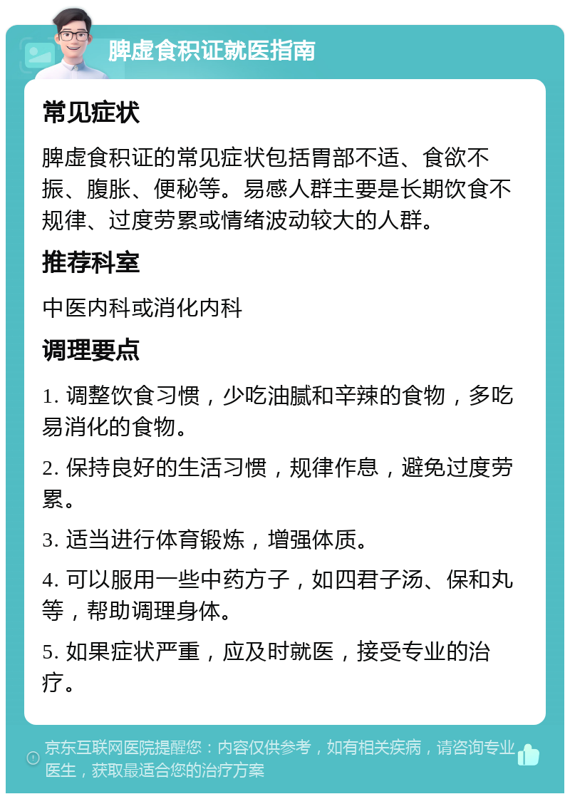 脾虚食积证就医指南 常见症状 脾虚食积证的常见症状包括胃部不适、食欲不振、腹胀、便秘等。易感人群主要是长期饮食不规律、过度劳累或情绪波动较大的人群。 推荐科室 中医内科或消化内科 调理要点 1. 调整饮食习惯，少吃油腻和辛辣的食物，多吃易消化的食物。 2. 保持良好的生活习惯，规律作息，避免过度劳累。 3. 适当进行体育锻炼，增强体质。 4. 可以服用一些中药方子，如四君子汤、保和丸等，帮助调理身体。 5. 如果症状严重，应及时就医，接受专业的治疗。