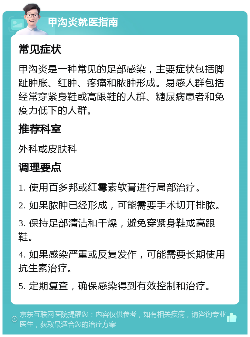 甲沟炎就医指南 常见症状 甲沟炎是一种常见的足部感染，主要症状包括脚趾肿胀、红肿、疼痛和脓肿形成。易感人群包括经常穿紧身鞋或高跟鞋的人群、糖尿病患者和免疫力低下的人群。 推荐科室 外科或皮肤科 调理要点 1. 使用百多邦或红霉素软膏进行局部治疗。 2. 如果脓肿已经形成，可能需要手术切开排脓。 3. 保持足部清洁和干燥，避免穿紧身鞋或高跟鞋。 4. 如果感染严重或反复发作，可能需要长期使用抗生素治疗。 5. 定期复查，确保感染得到有效控制和治疗。