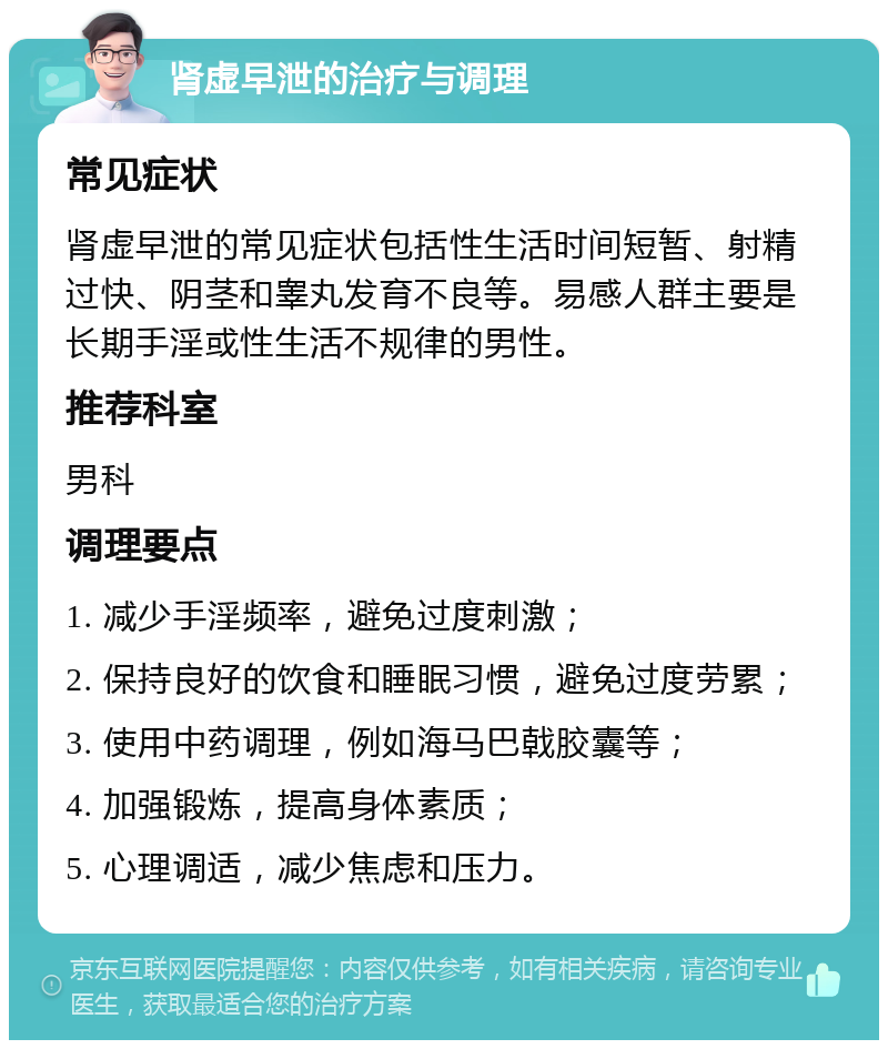 肾虚早泄的治疗与调理 常见症状 肾虚早泄的常见症状包括性生活时间短暂、射精过快、阴茎和睾丸发育不良等。易感人群主要是长期手淫或性生活不规律的男性。 推荐科室 男科 调理要点 1. 减少手淫频率，避免过度刺激； 2. 保持良好的饮食和睡眠习惯，避免过度劳累； 3. 使用中药调理，例如海马巴戟胶囊等； 4. 加强锻炼，提高身体素质； 5. 心理调适，减少焦虑和压力。