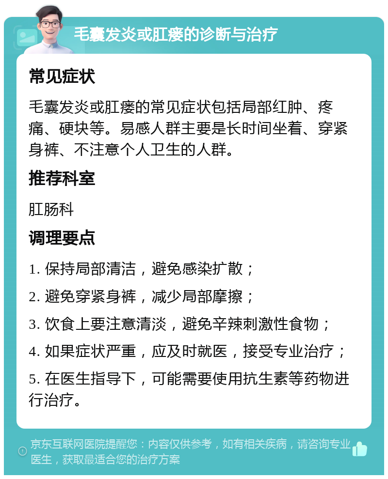 毛囊发炎或肛瘘的诊断与治疗 常见症状 毛囊发炎或肛瘘的常见症状包括局部红肿、疼痛、硬块等。易感人群主要是长时间坐着、穿紧身裤、不注意个人卫生的人群。 推荐科室 肛肠科 调理要点 1. 保持局部清洁，避免感染扩散； 2. 避免穿紧身裤，减少局部摩擦； 3. 饮食上要注意清淡，避免辛辣刺激性食物； 4. 如果症状严重，应及时就医，接受专业治疗； 5. 在医生指导下，可能需要使用抗生素等药物进行治疗。