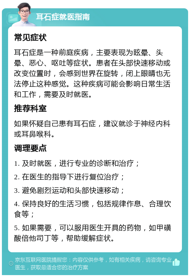 耳石症就医指南 常见症状 耳石症是一种前庭疾病，主要表现为眩晕、头晕、恶心、呕吐等症状。患者在头部快速移动或改变位置时，会感到世界在旋转，闭上眼睛也无法停止这种感觉。这种疾病可能会影响日常生活和工作，需要及时就医。 推荐科室 如果怀疑自己患有耳石症，建议就诊于神经内科或耳鼻喉科。 调理要点 1. 及时就医，进行专业的诊断和治疗； 2. 在医生的指导下进行复位治疗； 3. 避免剧烈运动和头部快速移动； 4. 保持良好的生活习惯，包括规律作息、合理饮食等； 5. 如果需要，可以服用医生开具的药物，如甲磺酸倍他司丁等，帮助缓解症状。