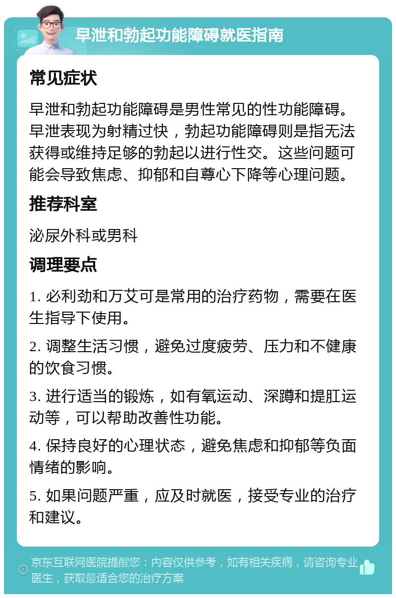 早泄和勃起功能障碍就医指南 常见症状 早泄和勃起功能障碍是男性常见的性功能障碍。早泄表现为射精过快，勃起功能障碍则是指无法获得或维持足够的勃起以进行性交。这些问题可能会导致焦虑、抑郁和自尊心下降等心理问题。 推荐科室 泌尿外科或男科 调理要点 1. 必利劲和万艾可是常用的治疗药物，需要在医生指导下使用。 2. 调整生活习惯，避免过度疲劳、压力和不健康的饮食习惯。 3. 进行适当的锻炼，如有氧运动、深蹲和提肛运动等，可以帮助改善性功能。 4. 保持良好的心理状态，避免焦虑和抑郁等负面情绪的影响。 5. 如果问题严重，应及时就医，接受专业的治疗和建议。