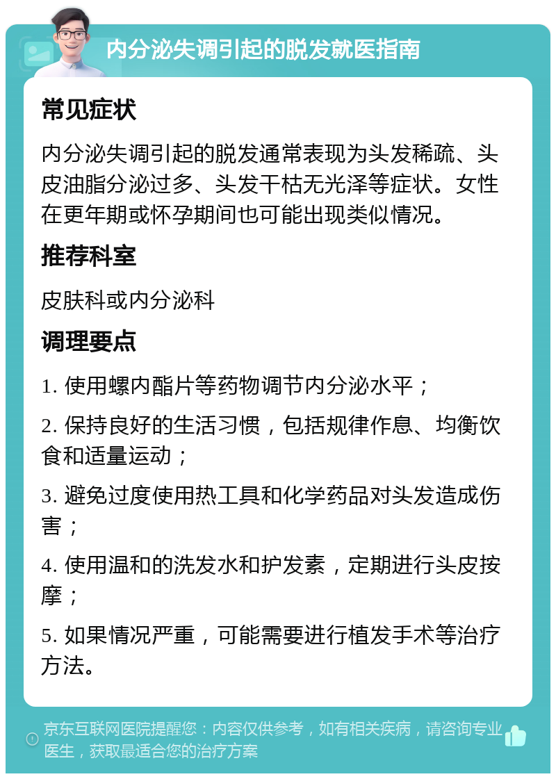 内分泌失调引起的脱发就医指南 常见症状 内分泌失调引起的脱发通常表现为头发稀疏、头皮油脂分泌过多、头发干枯无光泽等症状。女性在更年期或怀孕期间也可能出现类似情况。 推荐科室 皮肤科或内分泌科 调理要点 1. 使用螺内酯片等药物调节内分泌水平； 2. 保持良好的生活习惯，包括规律作息、均衡饮食和适量运动； 3. 避免过度使用热工具和化学药品对头发造成伤害； 4. 使用温和的洗发水和护发素，定期进行头皮按摩； 5. 如果情况严重，可能需要进行植发手术等治疗方法。