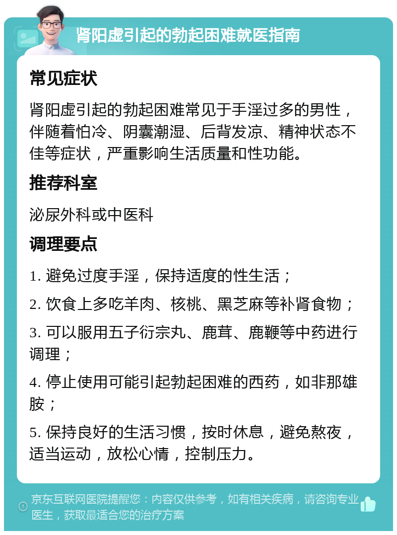 肾阳虚引起的勃起困难就医指南 常见症状 肾阳虚引起的勃起困难常见于手淫过多的男性，伴随着怕冷、阴囊潮湿、后背发凉、精神状态不佳等症状，严重影响生活质量和性功能。 推荐科室 泌尿外科或中医科 调理要点 1. 避免过度手淫，保持适度的性生活； 2. 饮食上多吃羊肉、核桃、黑芝麻等补肾食物； 3. 可以服用五子衍宗丸、鹿茸、鹿鞭等中药进行调理； 4. 停止使用可能引起勃起困难的西药，如非那雄胺； 5. 保持良好的生活习惯，按时休息，避免熬夜，适当运动，放松心情，控制压力。