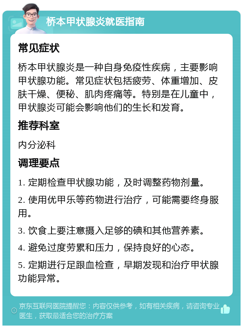 桥本甲状腺炎就医指南 常见症状 桥本甲状腺炎是一种自身免疫性疾病，主要影响甲状腺功能。常见症状包括疲劳、体重增加、皮肤干燥、便秘、肌肉疼痛等。特别是在儿童中，甲状腺炎可能会影响他们的生长和发育。 推荐科室 内分泌科 调理要点 1. 定期检查甲状腺功能，及时调整药物剂量。 2. 使用优甲乐等药物进行治疗，可能需要终身服用。 3. 饮食上要注意摄入足够的碘和其他营养素。 4. 避免过度劳累和压力，保持良好的心态。 5. 定期进行足跟血检查，早期发现和治疗甲状腺功能异常。