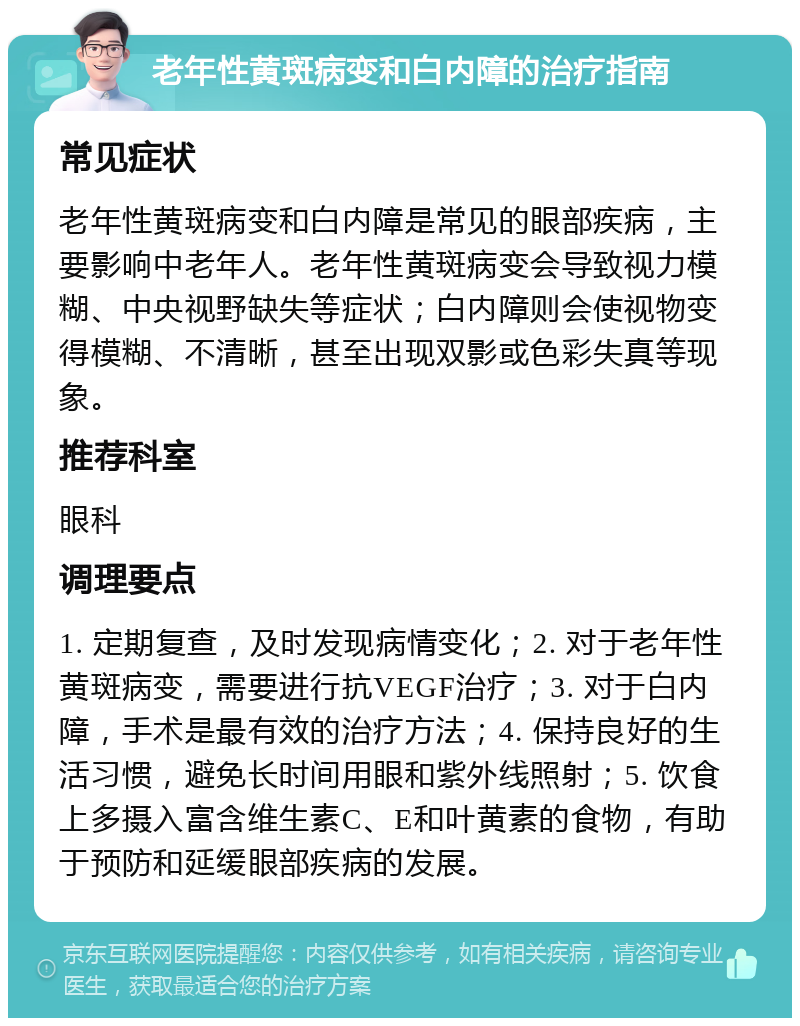 老年性黄斑病变和白内障的治疗指南 常见症状 老年性黄斑病变和白内障是常见的眼部疾病，主要影响中老年人。老年性黄斑病变会导致视力模糊、中央视野缺失等症状；白内障则会使视物变得模糊、不清晰，甚至出现双影或色彩失真等现象。 推荐科室 眼科 调理要点 1. 定期复查，及时发现病情变化；2. 对于老年性黄斑病变，需要进行抗VEGF治疗；3. 对于白内障，手术是最有效的治疗方法；4. 保持良好的生活习惯，避免长时间用眼和紫外线照射；5. 饮食上多摄入富含维生素C、E和叶黄素的食物，有助于预防和延缓眼部疾病的发展。