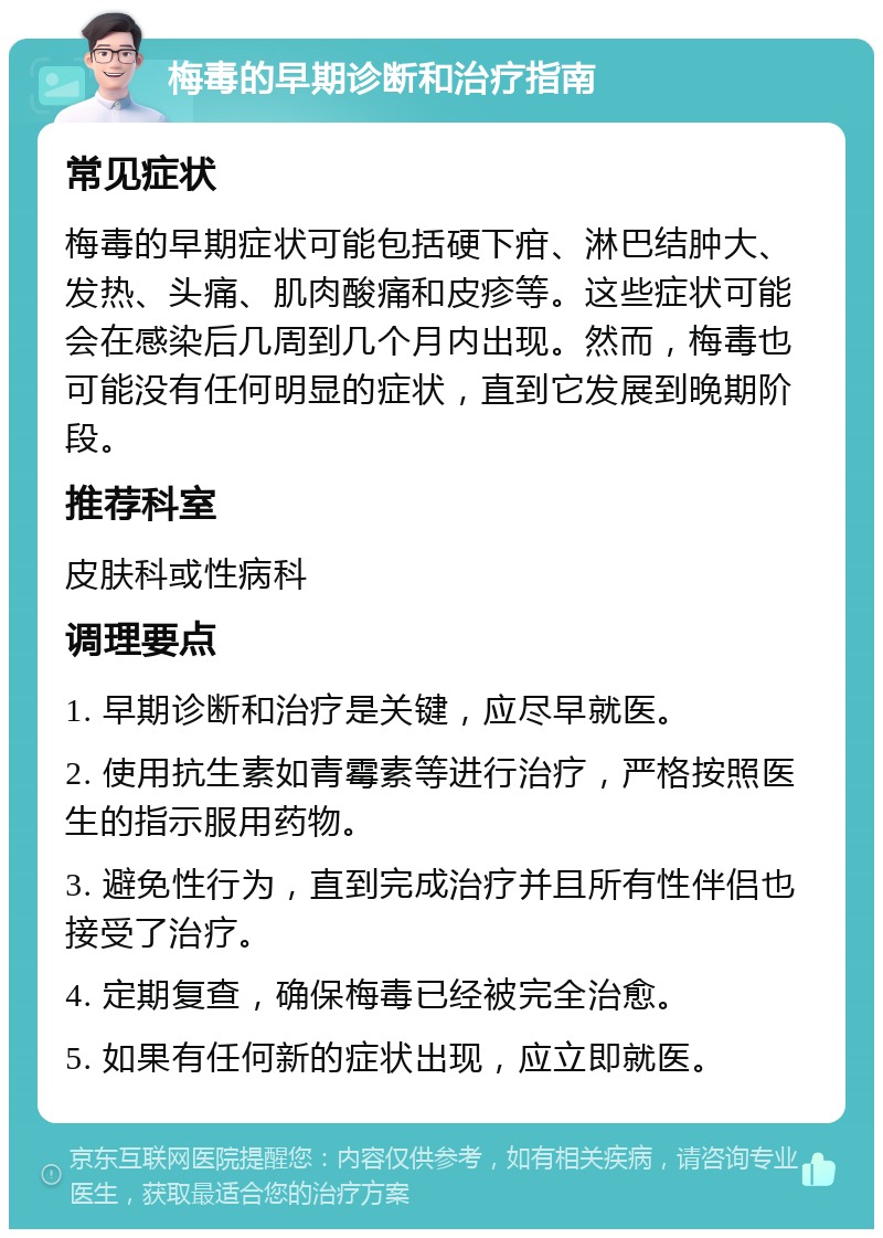 梅毒的早期诊断和治疗指南 常见症状 梅毒的早期症状可能包括硬下疳、淋巴结肿大、发热、头痛、肌肉酸痛和皮疹等。这些症状可能会在感染后几周到几个月内出现。然而，梅毒也可能没有任何明显的症状，直到它发展到晚期阶段。 推荐科室 皮肤科或性病科 调理要点 1. 早期诊断和治疗是关键，应尽早就医。 2. 使用抗生素如青霉素等进行治疗，严格按照医生的指示服用药物。 3. 避免性行为，直到完成治疗并且所有性伴侣也接受了治疗。 4. 定期复查，确保梅毒已经被完全治愈。 5. 如果有任何新的症状出现，应立即就医。