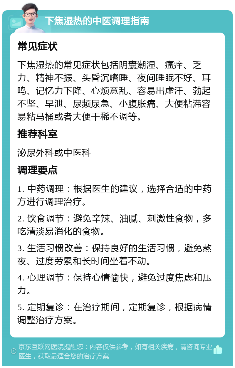 下焦湿热的中医调理指南 常见症状 下焦湿热的常见症状包括阴囊潮湿、瘙痒、乏力、精神不振、头昏沉嗜睡、夜间睡眠不好、耳鸣、记忆力下降、心烦意乱、容易出虚汗、勃起不坚、早泄、尿频尿急、小腹胀痛、大便粘滞容易粘马桶或者大便干稀不调等。 推荐科室 泌尿外科或中医科 调理要点 1. 中药调理：根据医生的建议，选择合适的中药方进行调理治疗。 2. 饮食调节：避免辛辣、油腻、刺激性食物，多吃清淡易消化的食物。 3. 生活习惯改善：保持良好的生活习惯，避免熬夜、过度劳累和长时间坐着不动。 4. 心理调节：保持心情愉快，避免过度焦虑和压力。 5. 定期复诊：在治疗期间，定期复诊，根据病情调整治疗方案。