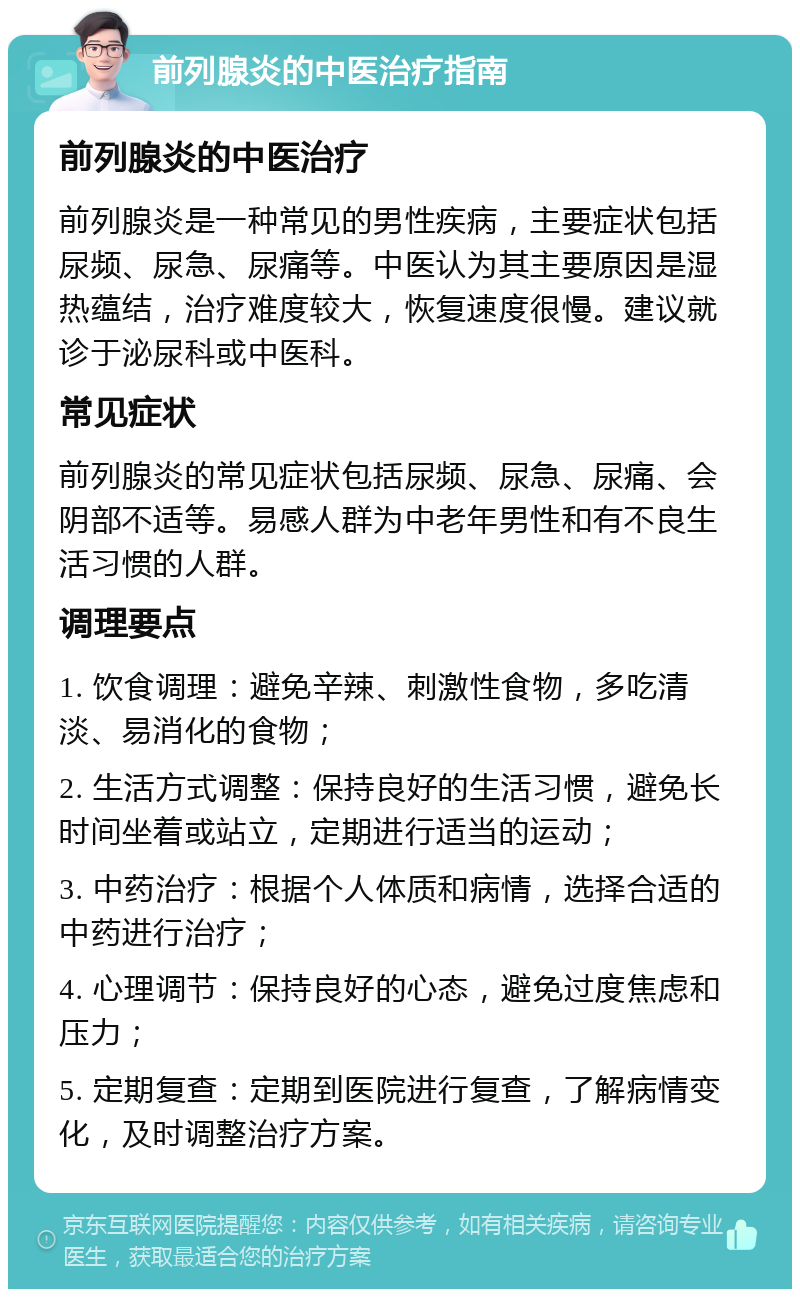 前列腺炎的中医治疗指南 前列腺炎的中医治疗 前列腺炎是一种常见的男性疾病，主要症状包括尿频、尿急、尿痛等。中医认为其主要原因是湿热蕴结，治疗难度较大，恢复速度很慢。建议就诊于泌尿科或中医科。 常见症状 前列腺炎的常见症状包括尿频、尿急、尿痛、会阴部不适等。易感人群为中老年男性和有不良生活习惯的人群。 调理要点 1. 饮食调理：避免辛辣、刺激性食物，多吃清淡、易消化的食物； 2. 生活方式调整：保持良好的生活习惯，避免长时间坐着或站立，定期进行适当的运动； 3. 中药治疗：根据个人体质和病情，选择合适的中药进行治疗； 4. 心理调节：保持良好的心态，避免过度焦虑和压力； 5. 定期复查：定期到医院进行复查，了解病情变化，及时调整治疗方案。