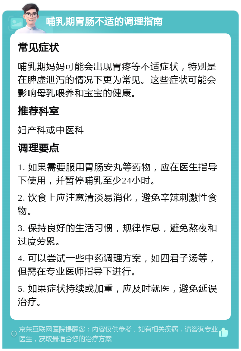 哺乳期胃肠不适的调理指南 常见症状 哺乳期妈妈可能会出现胃疼等不适症状，特别是在脾虚泄泻的情况下更为常见。这些症状可能会影响母乳喂养和宝宝的健康。 推荐科室 妇产科或中医科 调理要点 1. 如果需要服用胃肠安丸等药物，应在医生指导下使用，并暂停哺乳至少24小时。 2. 饮食上应注意清淡易消化，避免辛辣刺激性食物。 3. 保持良好的生活习惯，规律作息，避免熬夜和过度劳累。 4. 可以尝试一些中药调理方案，如四君子汤等，但需在专业医师指导下进行。 5. 如果症状持续或加重，应及时就医，避免延误治疗。