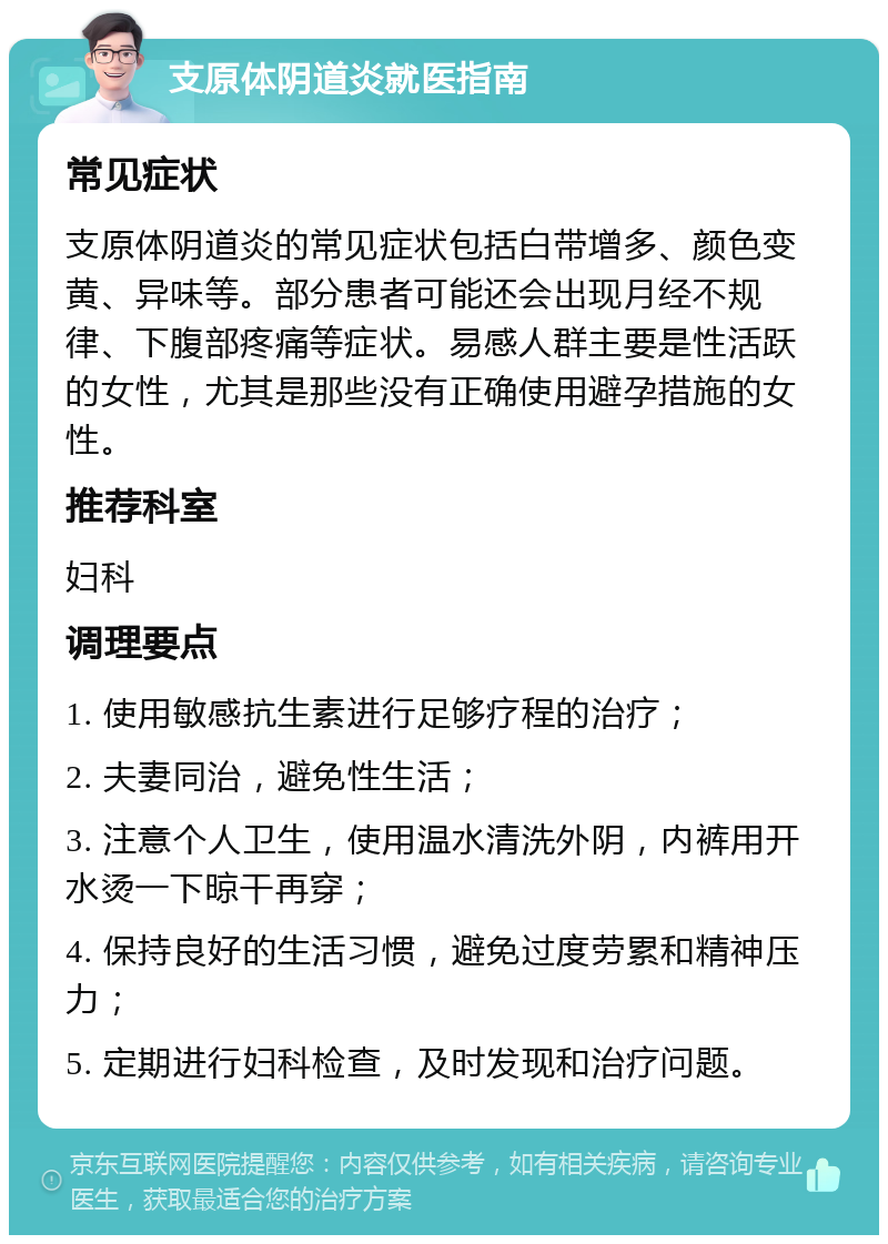 支原体阴道炎就医指南 常见症状 支原体阴道炎的常见症状包括白带增多、颜色变黄、异味等。部分患者可能还会出现月经不规律、下腹部疼痛等症状。易感人群主要是性活跃的女性，尤其是那些没有正确使用避孕措施的女性。 推荐科室 妇科 调理要点 1. 使用敏感抗生素进行足够疗程的治疗； 2. 夫妻同治，避免性生活； 3. 注意个人卫生，使用温水清洗外阴，内裤用开水烫一下晾干再穿； 4. 保持良好的生活习惯，避免过度劳累和精神压力； 5. 定期进行妇科检查，及时发现和治疗问题。