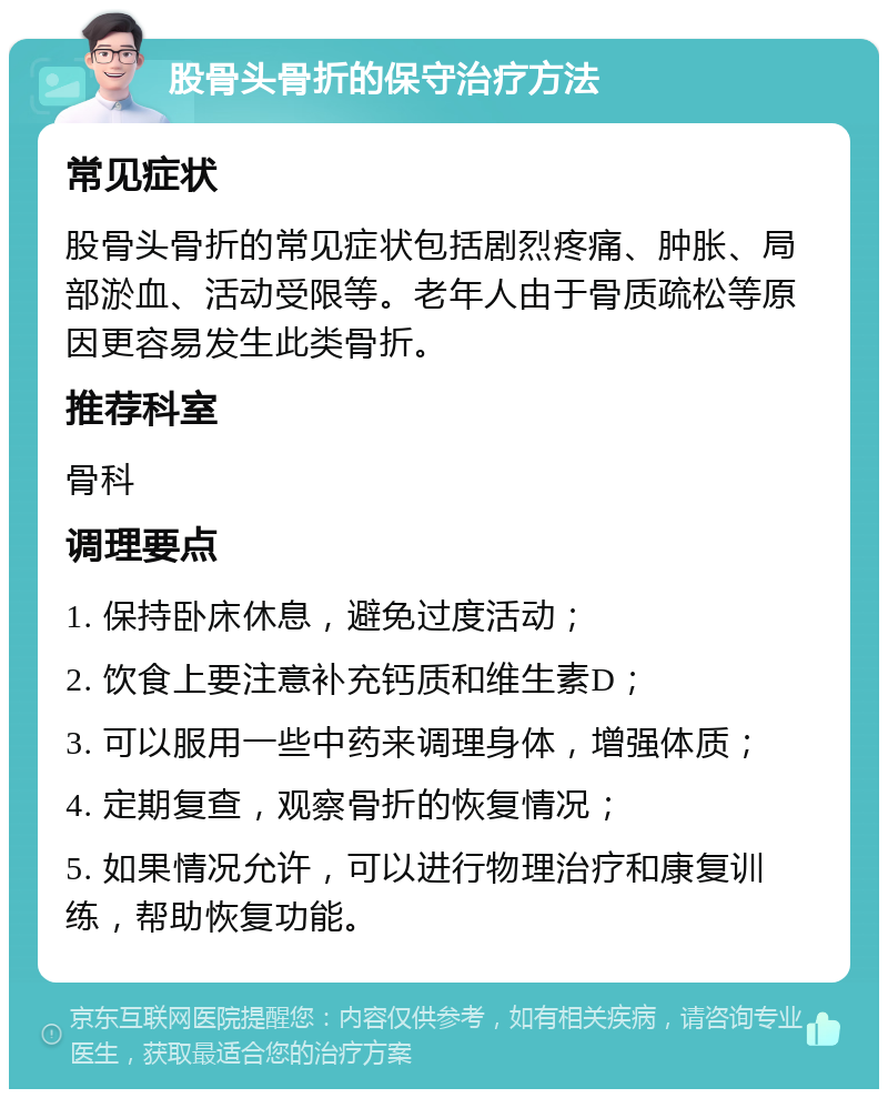 股骨头骨折的保守治疗方法 常见症状 股骨头骨折的常见症状包括剧烈疼痛、肿胀、局部淤血、活动受限等。老年人由于骨质疏松等原因更容易发生此类骨折。 推荐科室 骨科 调理要点 1. 保持卧床休息，避免过度活动； 2. 饮食上要注意补充钙质和维生素D； 3. 可以服用一些中药来调理身体，增强体质； 4. 定期复查，观察骨折的恢复情况； 5. 如果情况允许，可以进行物理治疗和康复训练，帮助恢复功能。