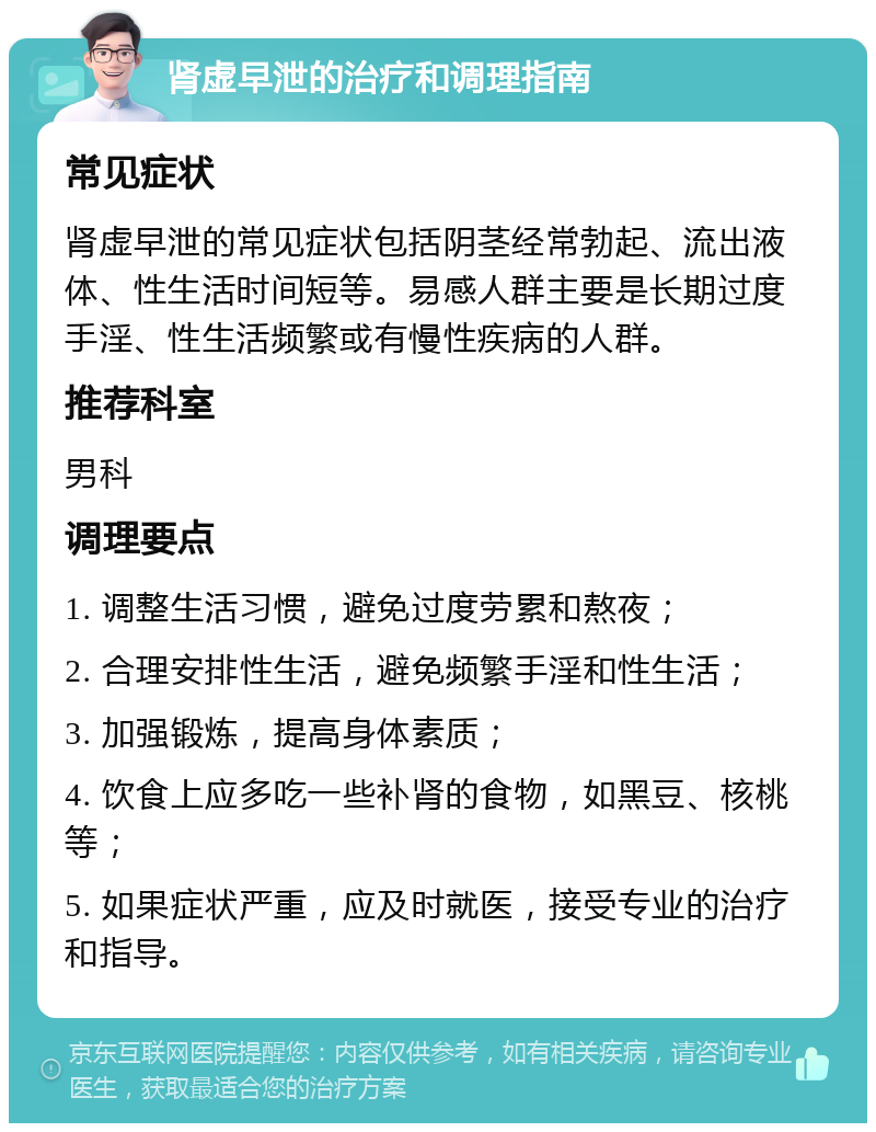 肾虚早泄的治疗和调理指南 常见症状 肾虚早泄的常见症状包括阴茎经常勃起、流出液体、性生活时间短等。易感人群主要是长期过度手淫、性生活频繁或有慢性疾病的人群。 推荐科室 男科 调理要点 1. 调整生活习惯，避免过度劳累和熬夜； 2. 合理安排性生活，避免频繁手淫和性生活； 3. 加强锻炼，提高身体素质； 4. 饮食上应多吃一些补肾的食物，如黑豆、核桃等； 5. 如果症状严重，应及时就医，接受专业的治疗和指导。