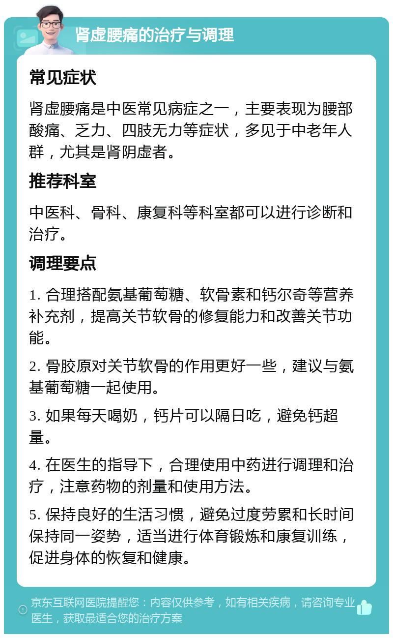 肾虚腰痛的治疗与调理 常见症状 肾虚腰痛是中医常见病症之一，主要表现为腰部酸痛、乏力、四肢无力等症状，多见于中老年人群，尤其是肾阴虚者。 推荐科室 中医科、骨科、康复科等科室都可以进行诊断和治疗。 调理要点 1. 合理搭配氨基葡萄糖、软骨素和钙尔奇等营养补充剂，提高关节软骨的修复能力和改善关节功能。 2. 骨胶原对关节软骨的作用更好一些，建议与氨基葡萄糖一起使用。 3. 如果每天喝奶，钙片可以隔日吃，避免钙超量。 4. 在医生的指导下，合理使用中药进行调理和治疗，注意药物的剂量和使用方法。 5. 保持良好的生活习惯，避免过度劳累和长时间保持同一姿势，适当进行体育锻炼和康复训练，促进身体的恢复和健康。