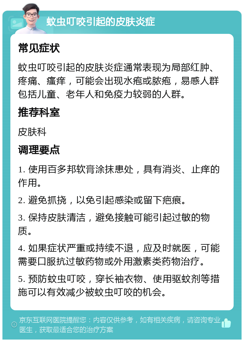 蚊虫叮咬引起的皮肤炎症 常见症状 蚊虫叮咬引起的皮肤炎症通常表现为局部红肿、疼痛、瘙痒，可能会出现水疱或脓疱，易感人群包括儿童、老年人和免疫力较弱的人群。 推荐科室 皮肤科 调理要点 1. 使用百多邦软膏涂抹患处，具有消炎、止痒的作用。 2. 避免抓挠，以免引起感染或留下疤痕。 3. 保持皮肤清洁，避免接触可能引起过敏的物质。 4. 如果症状严重或持续不退，应及时就医，可能需要口服抗过敏药物或外用激素类药物治疗。 5. 预防蚊虫叮咬，穿长袖衣物、使用驱蚊剂等措施可以有效减少被蚊虫叮咬的机会。