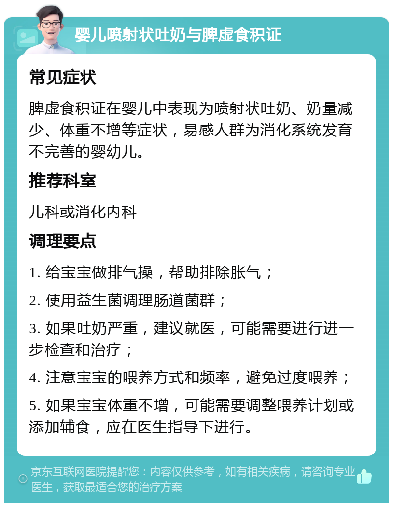 婴儿喷射状吐奶与脾虚食积证 常见症状 脾虚食积证在婴儿中表现为喷射状吐奶、奶量减少、体重不增等症状，易感人群为消化系统发育不完善的婴幼儿。 推荐科室 儿科或消化内科 调理要点 1. 给宝宝做排气操，帮助排除胀气； 2. 使用益生菌调理肠道菌群； 3. 如果吐奶严重，建议就医，可能需要进行进一步检查和治疗； 4. 注意宝宝的喂养方式和频率，避免过度喂养； 5. 如果宝宝体重不增，可能需要调整喂养计划或添加辅食，应在医生指导下进行。