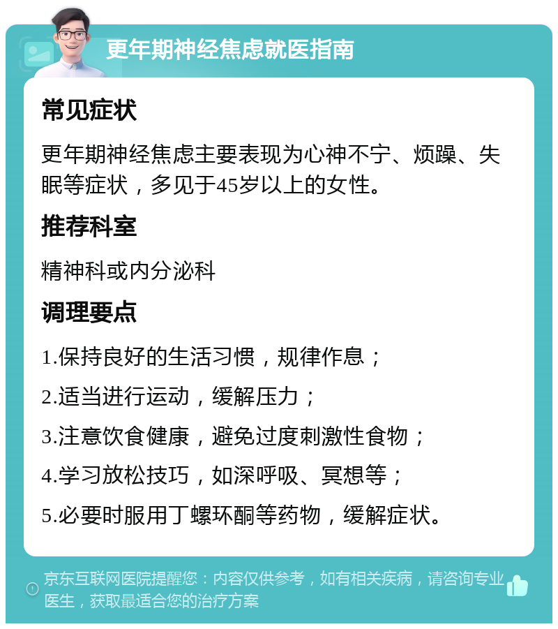 更年期神经焦虑就医指南 常见症状 更年期神经焦虑主要表现为心神不宁、烦躁、失眠等症状，多见于45岁以上的女性。 推荐科室 精神科或内分泌科 调理要点 1.保持良好的生活习惯，规律作息； 2.适当进行运动，缓解压力； 3.注意饮食健康，避免过度刺激性食物； 4.学习放松技巧，如深呼吸、冥想等； 5.必要时服用丁螺环酮等药物，缓解症状。