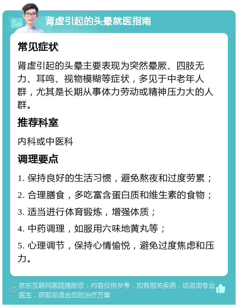 肾虚引起的头晕就医指南 常见症状 肾虚引起的头晕主要表现为突然晕厥、四肢无力、耳鸣、视物模糊等症状，多见于中老年人群，尤其是长期从事体力劳动或精神压力大的人群。 推荐科室 内科或中医科 调理要点 1. 保持良好的生活习惯，避免熬夜和过度劳累； 2. 合理膳食，多吃富含蛋白质和维生素的食物； 3. 适当进行体育锻炼，增强体质； 4. 中药调理，如服用六味地黄丸等； 5. 心理调节，保持心情愉悦，避免过度焦虑和压力。