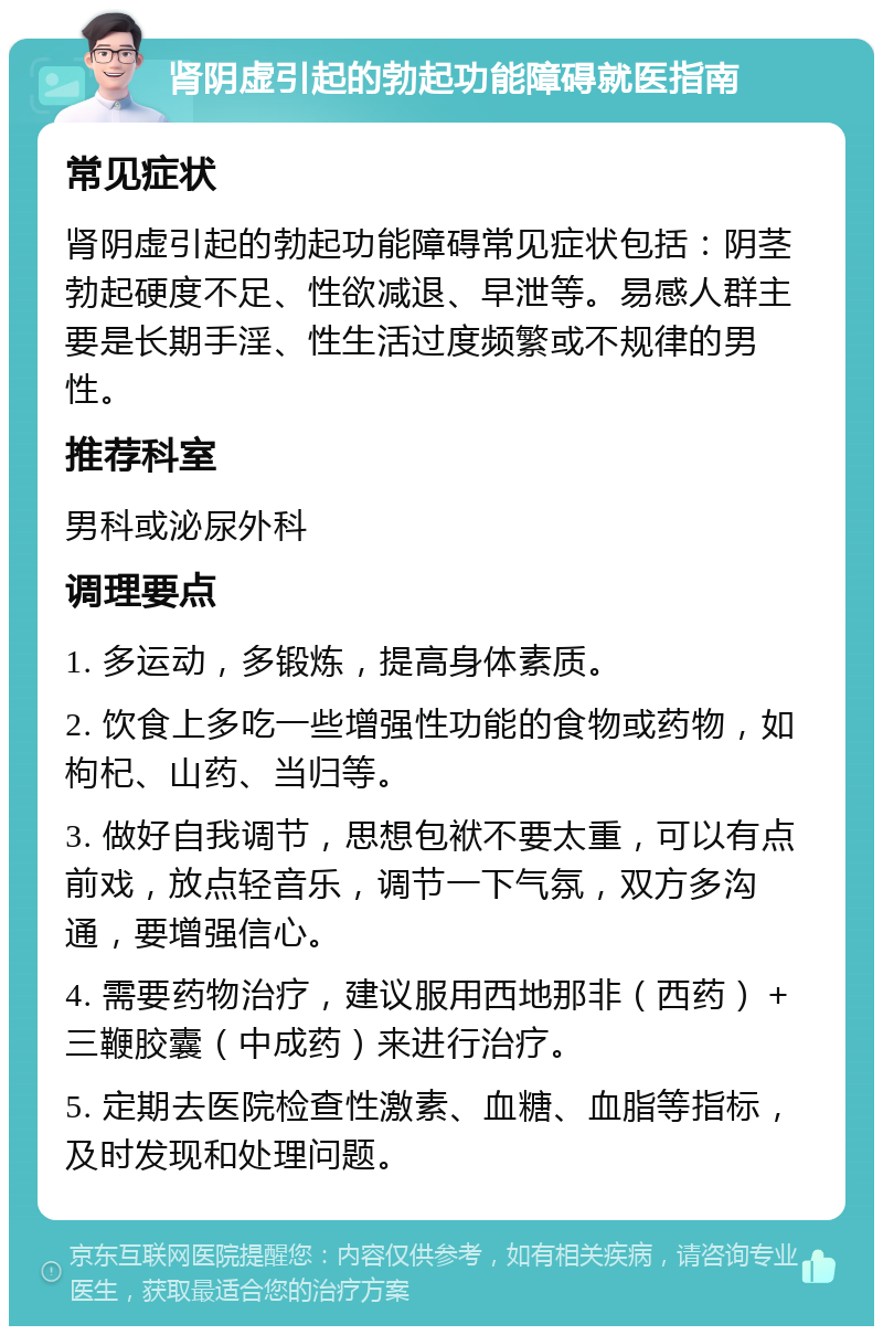 肾阴虚引起的勃起功能障碍就医指南 常见症状 肾阴虚引起的勃起功能障碍常见症状包括：阴茎勃起硬度不足、性欲减退、早泄等。易感人群主要是长期手淫、性生活过度频繁或不规律的男性。 推荐科室 男科或泌尿外科 调理要点 1. 多运动，多锻炼，提高身体素质。 2. 饮食上多吃一些增强性功能的食物或药物，如枸杞、山药、当归等。 3. 做好自我调节，思想包袱不要太重，可以有点前戏，放点轻音乐，调节一下气氛，双方多沟通，要增强信心。 4. 需要药物治疗，建议服用西地那非（西药）＋三鞭胶囊（中成药）来进行治疗。 5. 定期去医院检查性激素、血糖、血脂等指标，及时发现和处理问题。