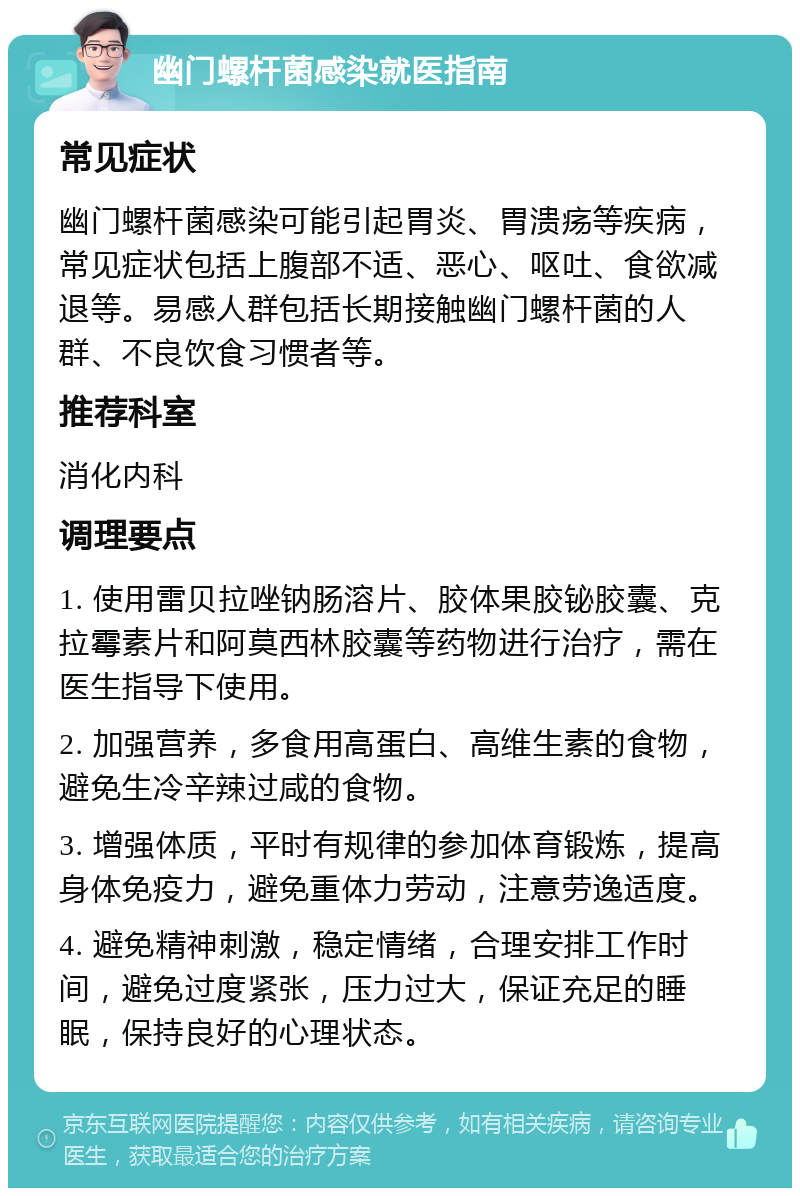 幽门螺杆菌感染就医指南 常见症状 幽门螺杆菌感染可能引起胃炎、胃溃疡等疾病，常见症状包括上腹部不适、恶心、呕吐、食欲减退等。易感人群包括长期接触幽门螺杆菌的人群、不良饮食习惯者等。 推荐科室 消化内科 调理要点 1. 使用雷贝拉唑钠肠溶片、胶体果胶铋胶囊、克拉霉素片和阿莫西林胶囊等药物进行治疗，需在医生指导下使用。 2. 加强营养，多食用高蛋白、高维生素的食物，避免生冷辛辣过咸的食物。 3. 增强体质，平时有规律的参加体育锻炼，提高身体免疫力，避免重体力劳动，注意劳逸适度。 4. 避免精神刺激，稳定情绪，合理安排工作时间，避免过度紧张，压力过大，保证充足的睡眠，保持良好的心理状态。