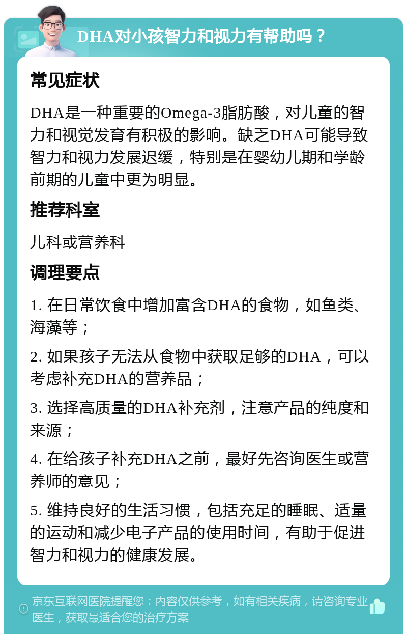 DHA对小孩智力和视力有帮助吗？ 常见症状 DHA是一种重要的Omega-3脂肪酸，对儿童的智力和视觉发育有积极的影响。缺乏DHA可能导致智力和视力发展迟缓，特别是在婴幼儿期和学龄前期的儿童中更为明显。 推荐科室 儿科或营养科 调理要点 1. 在日常饮食中增加富含DHA的食物，如鱼类、海藻等； 2. 如果孩子无法从食物中获取足够的DHA，可以考虑补充DHA的营养品； 3. 选择高质量的DHA补充剂，注意产品的纯度和来源； 4. 在给孩子补充DHA之前，最好先咨询医生或营养师的意见； 5. 维持良好的生活习惯，包括充足的睡眠、适量的运动和减少电子产品的使用时间，有助于促进智力和视力的健康发展。