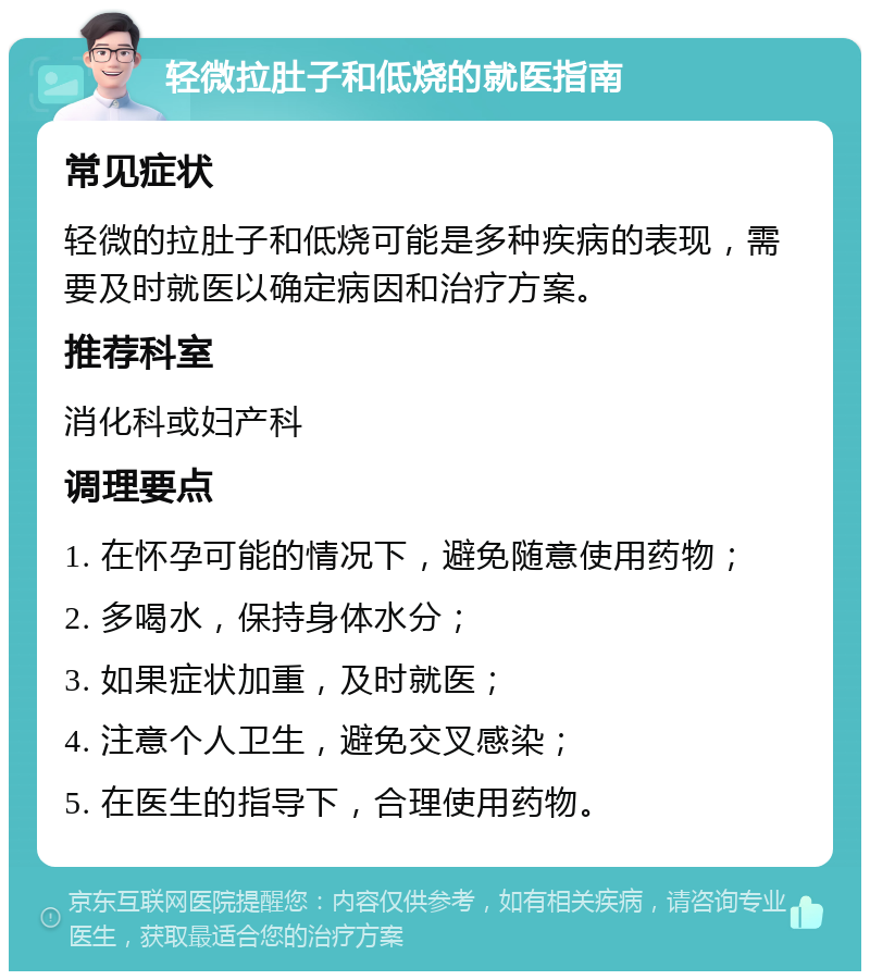 轻微拉肚子和低烧的就医指南 常见症状 轻微的拉肚子和低烧可能是多种疾病的表现，需要及时就医以确定病因和治疗方案。 推荐科室 消化科或妇产科 调理要点 1. 在怀孕可能的情况下，避免随意使用药物； 2. 多喝水，保持身体水分； 3. 如果症状加重，及时就医； 4. 注意个人卫生，避免交叉感染； 5. 在医生的指导下，合理使用药物。