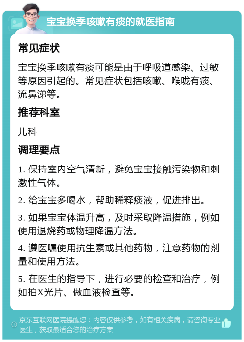 宝宝换季咳嗽有痰的就医指南 常见症状 宝宝换季咳嗽有痰可能是由于呼吸道感染、过敏等原因引起的。常见症状包括咳嗽、喉咙有痰、流鼻涕等。 推荐科室 儿科 调理要点 1. 保持室内空气清新，避免宝宝接触污染物和刺激性气体。 2. 给宝宝多喝水，帮助稀释痰液，促进排出。 3. 如果宝宝体温升高，及时采取降温措施，例如使用退烧药或物理降温方法。 4. 遵医嘱使用抗生素或其他药物，注意药物的剂量和使用方法。 5. 在医生的指导下，进行必要的检查和治疗，例如拍X光片、做血液检查等。