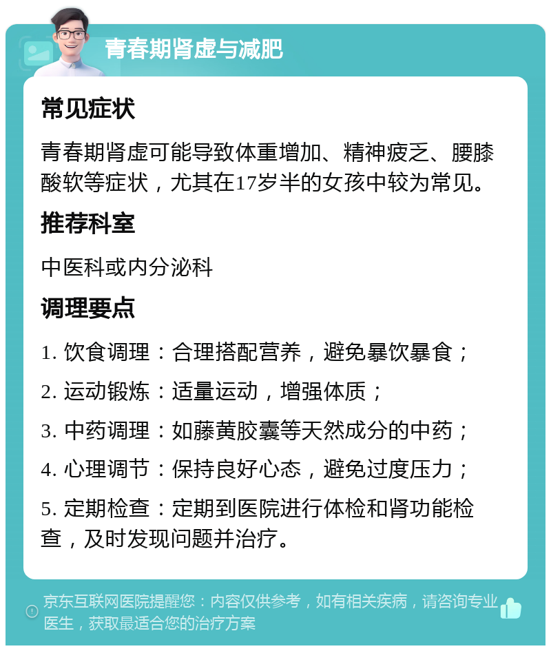 青春期肾虚与减肥 常见症状 青春期肾虚可能导致体重增加、精神疲乏、腰膝酸软等症状，尤其在17岁半的女孩中较为常见。 推荐科室 中医科或内分泌科 调理要点 1. 饮食调理：合理搭配营养，避免暴饮暴食； 2. 运动锻炼：适量运动，增强体质； 3. 中药调理：如藤黄胶囊等天然成分的中药； 4. 心理调节：保持良好心态，避免过度压力； 5. 定期检查：定期到医院进行体检和肾功能检查，及时发现问题并治疗。