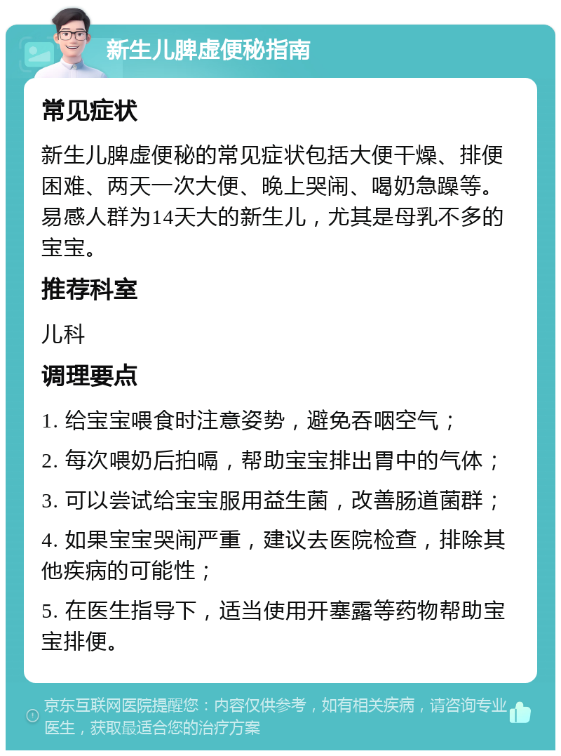 新生儿脾虚便秘指南 常见症状 新生儿脾虚便秘的常见症状包括大便干燥、排便困难、两天一次大便、晚上哭闹、喝奶急躁等。易感人群为14天大的新生儿，尤其是母乳不多的宝宝。 推荐科室 儿科 调理要点 1. 给宝宝喂食时注意姿势，避免吞咽空气； 2. 每次喂奶后拍嗝，帮助宝宝排出胃中的气体； 3. 可以尝试给宝宝服用益生菌，改善肠道菌群； 4. 如果宝宝哭闹严重，建议去医院检查，排除其他疾病的可能性； 5. 在医生指导下，适当使用开塞露等药物帮助宝宝排便。